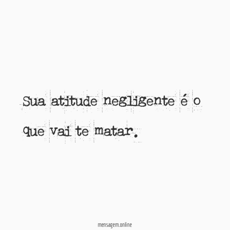 Sua atitude negligente é o que vai te matar