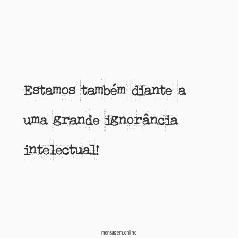 Estamos também diante a uma grande ignorância intelectual