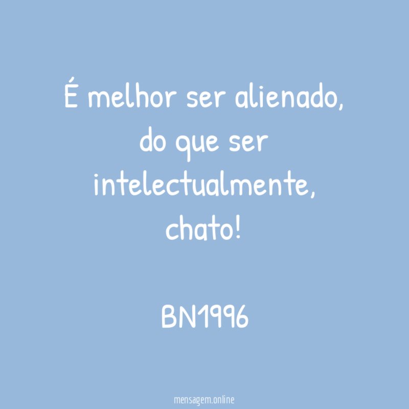 É melhor ser alienado,
do que ser intelectualmente, chato!