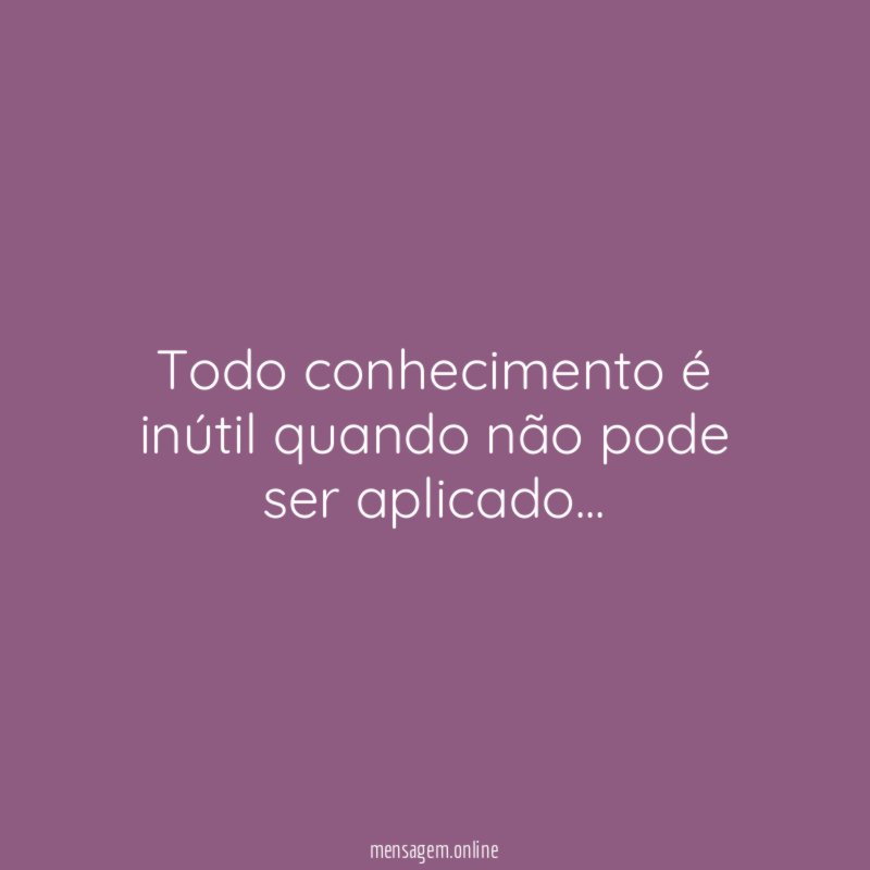 Todo conhecimento é inútil quando não pode ser aplicado