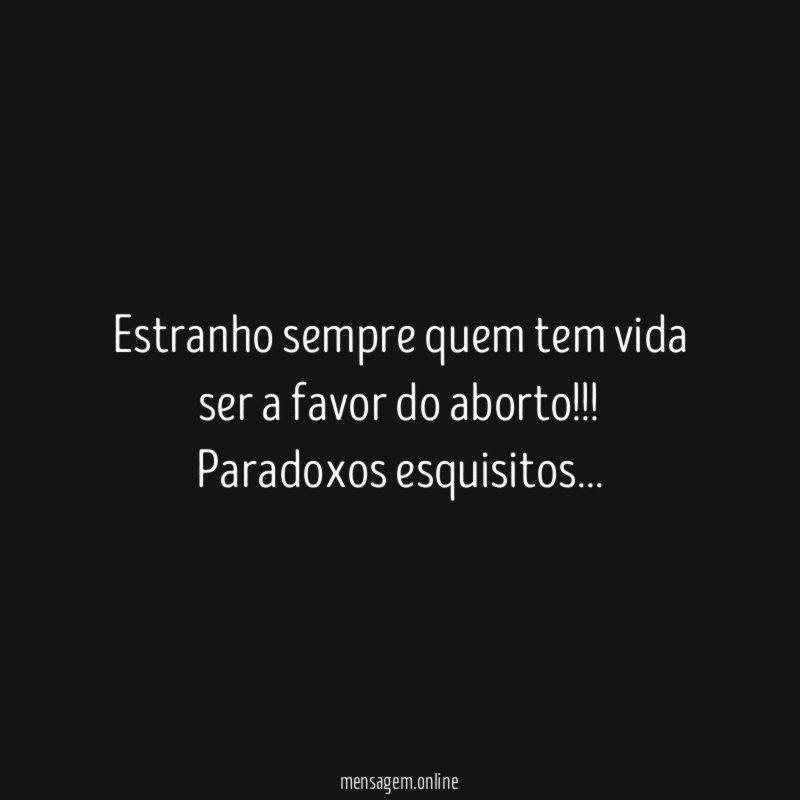 Estranho sempre quem tem vida ser a favor do aborto