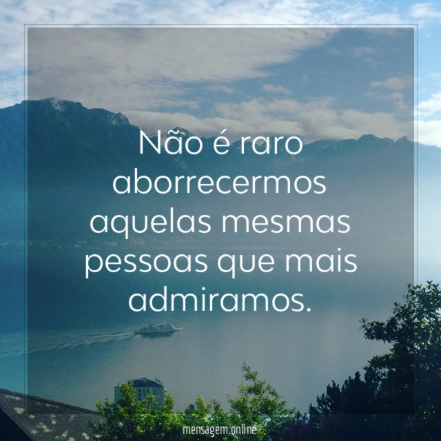 Não é raro aborrecermos aquelas mesmas pessoas que mais admiramos