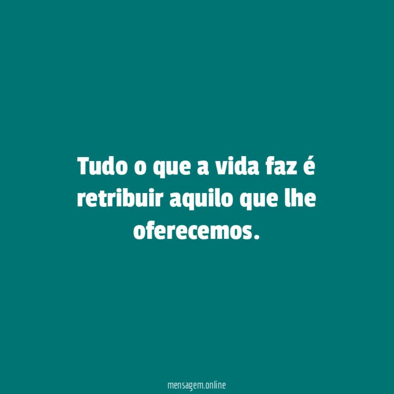 Tudo o que a vida faz é retribuir aquilo que lhe oferecemos