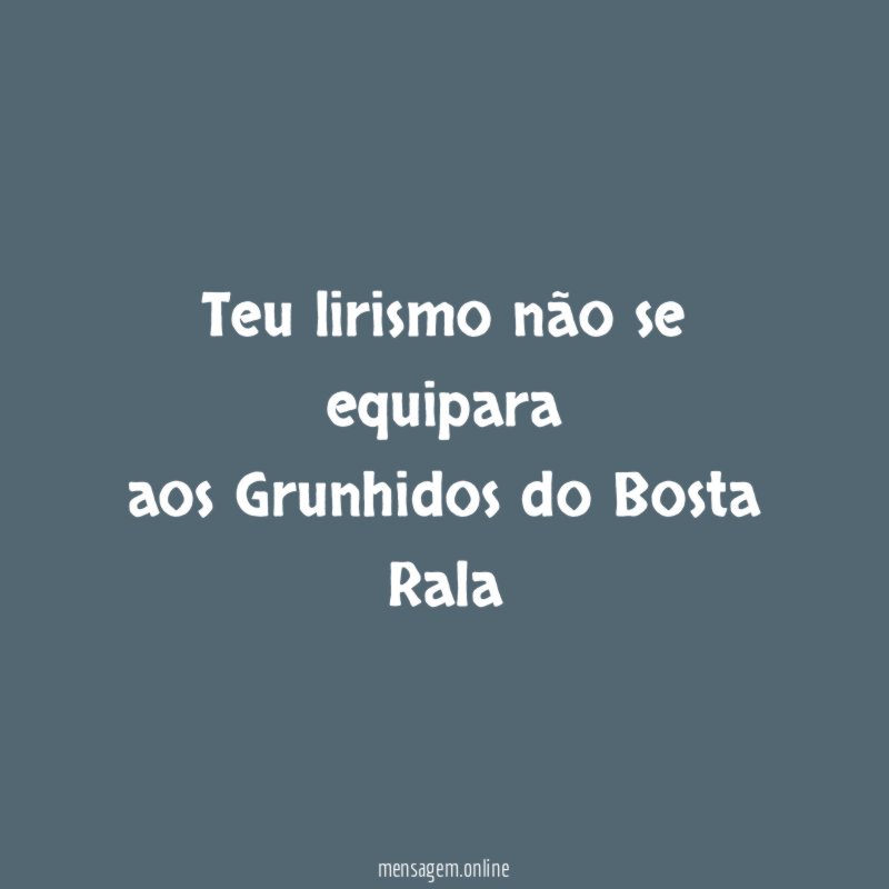 Teu lirismo não se equipara aos Grunhidos do Bosta Rala