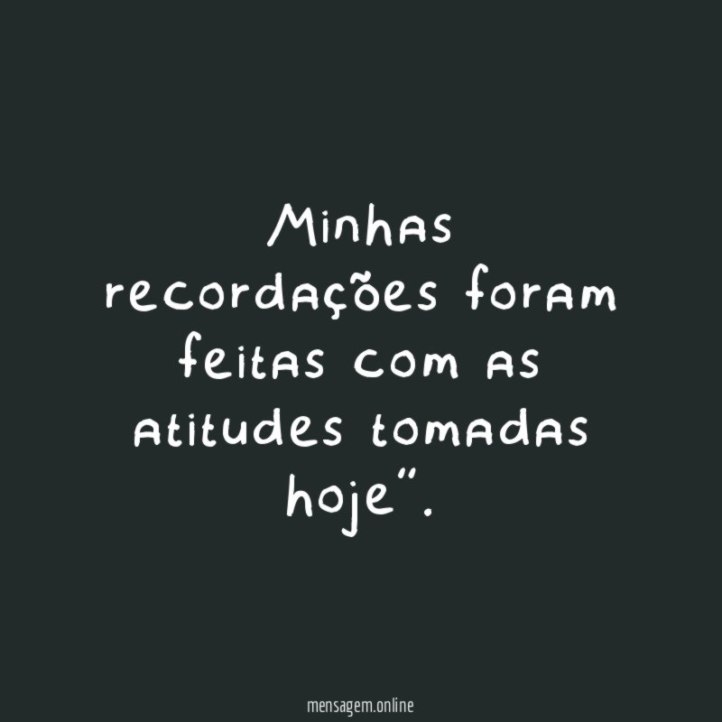 Minhas recordações foram feitas com as atitudes tomadas hoje”