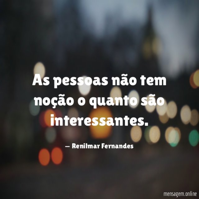 As pessoas não tem noção o quanto são interessantes
