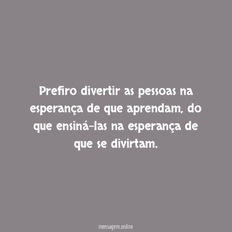 Prefiro divertir as pessoas na esperança de que aprendam