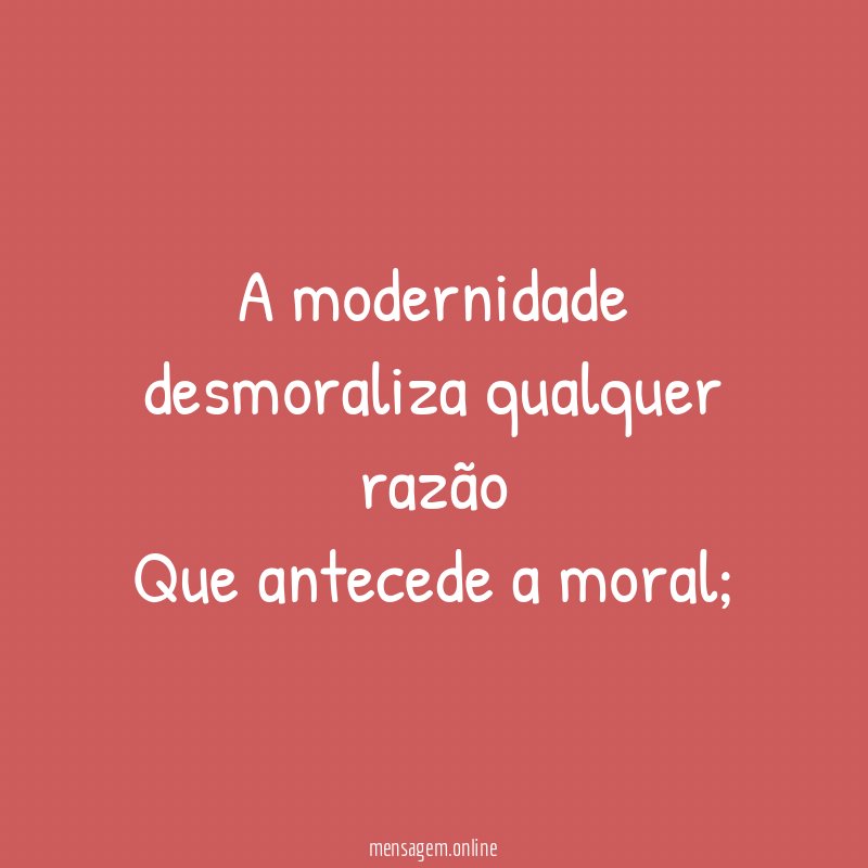 A modernidade desmoraliza qualquer razão Que antecede a moral