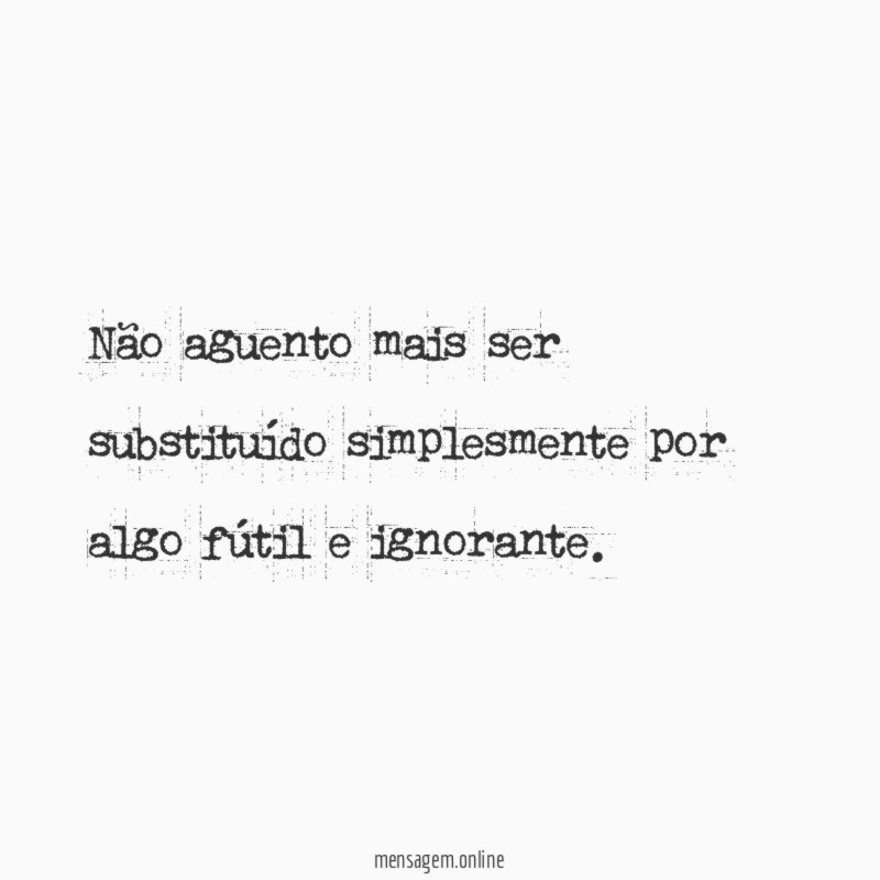 Não aguento mais ser substituído simplesmente por algo