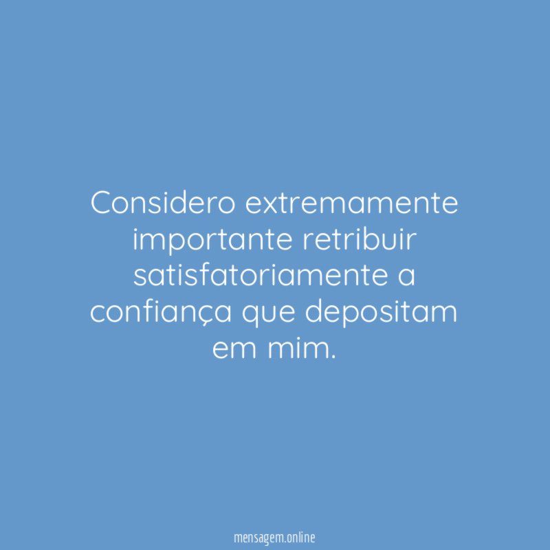 Considero extremamente importante retribuir satisfatoriamente a confiança que depositam em mim