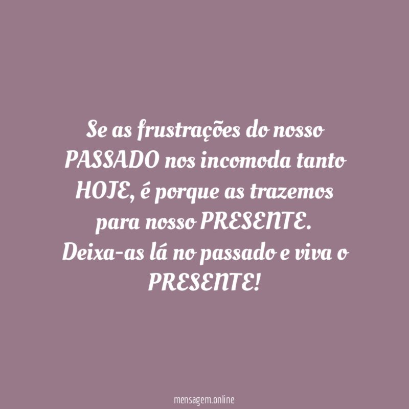 Se as frustrações do nosso PASSADO nos incomoda tanto HOJE, é porque as trazemos para nosso PRESENTE.