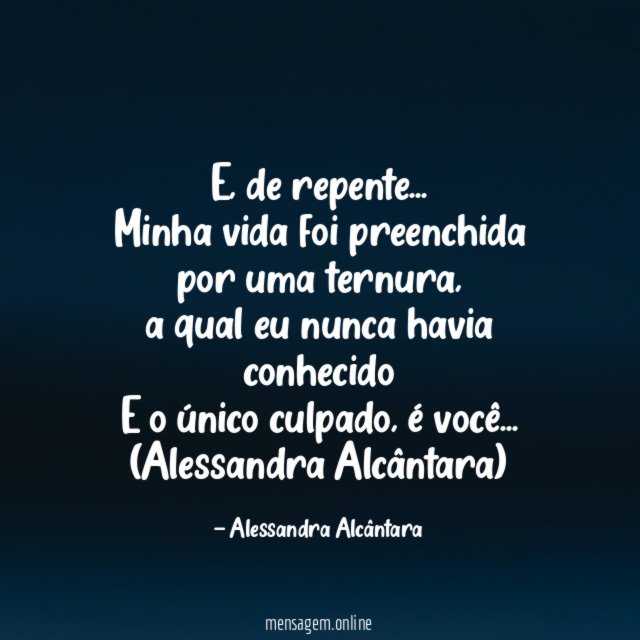 E, de repente…
Minha vida foi preenchida por uma ternura,
a qual eu nunca havia conhecido
E o único culpado, é você…