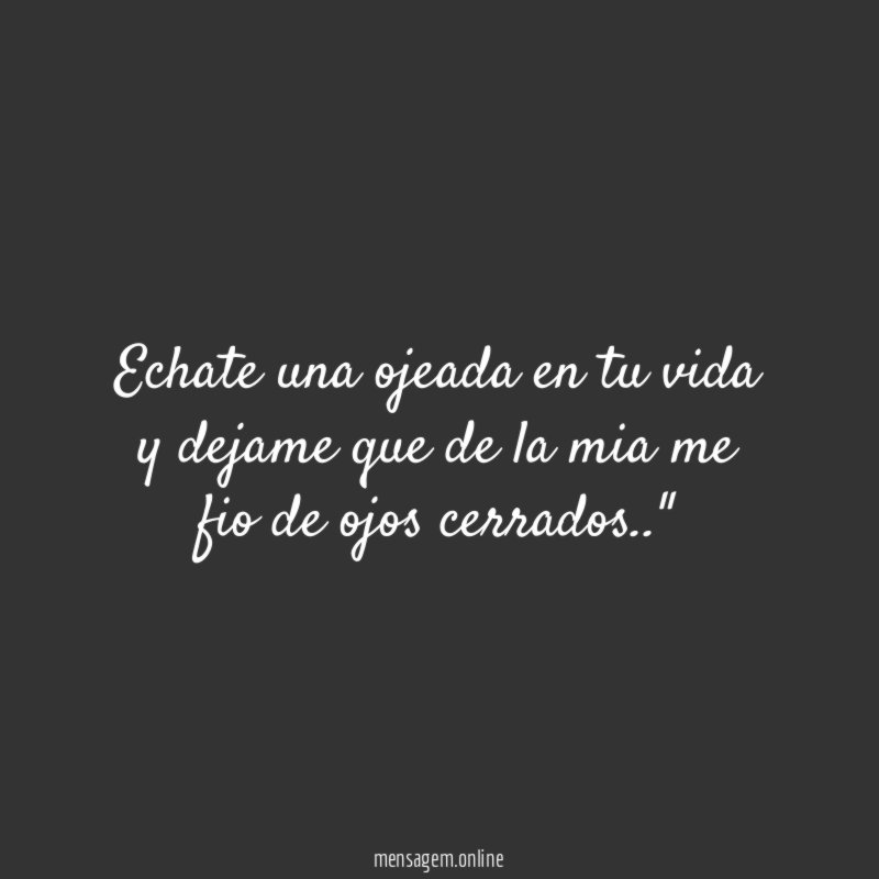 "Echate una ojeada en tu vida
y dejame que de la mia me fio de ojos cerrados.."