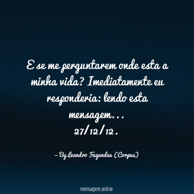 "E se me perguntarem onde esta a minha vida? Imediatamente eu responderia: lendo esta mensagem…
