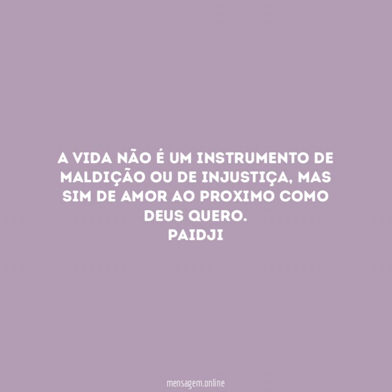 A vida não é um instrumento de maldição ou de injustiça, mas sim de amor ao proximo como Deus quero.