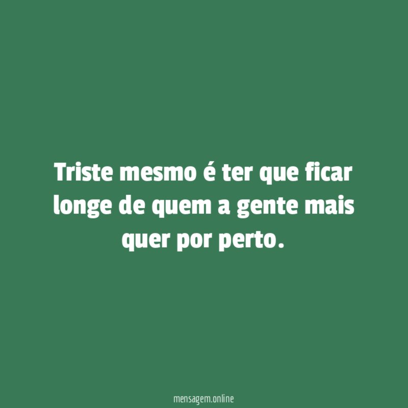 Triste mesmo é ter que ficar longe de