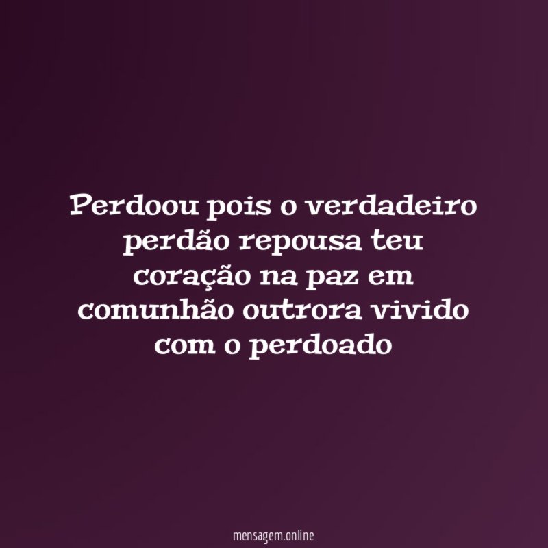 Perdoou pois o verdadeiro perdão repousa teu coração