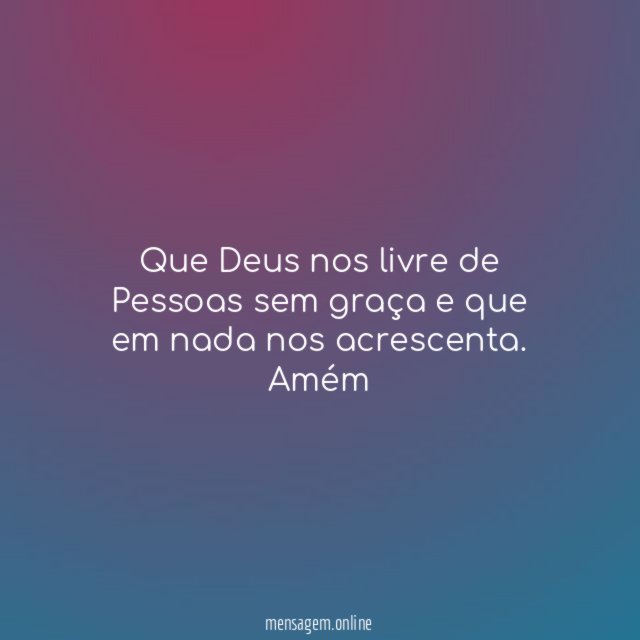 Que Deus nos livre de Pessoas sem graça e que em nada nos acrescenta.