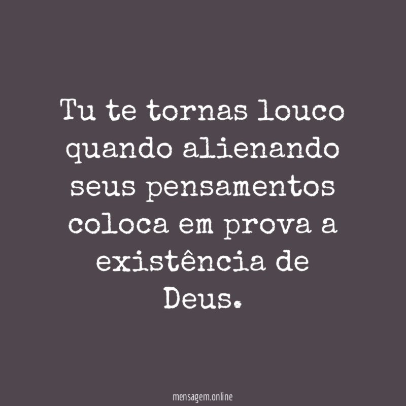 Tu te tornas louco quando alienando seus pensamentos