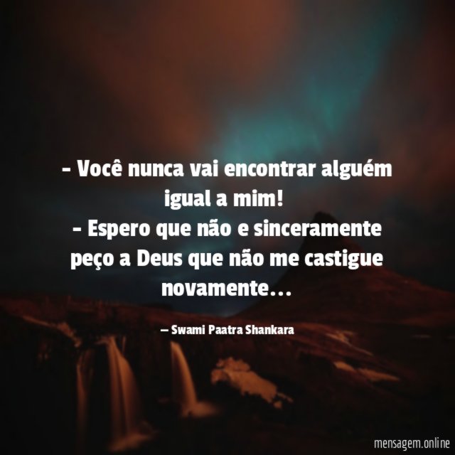 - Você nunca vai encontrar alguém igual a mim!