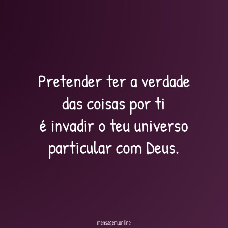 Pretender ter a verdade das coisas por ti é