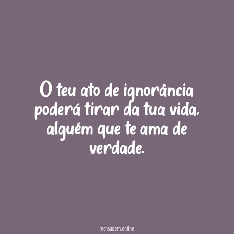 O teu ato de ignorância poderá tirar da tua vida