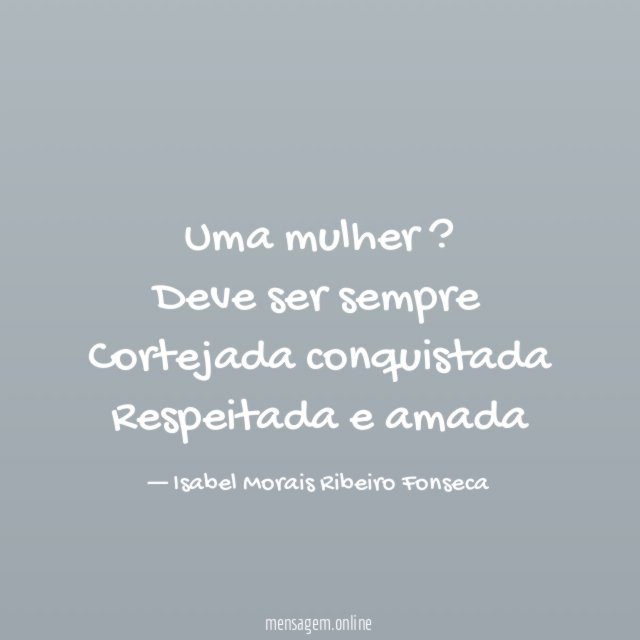 Uma mulher ? Deve ser sempre Cortejada conquistada Respeitada e amada