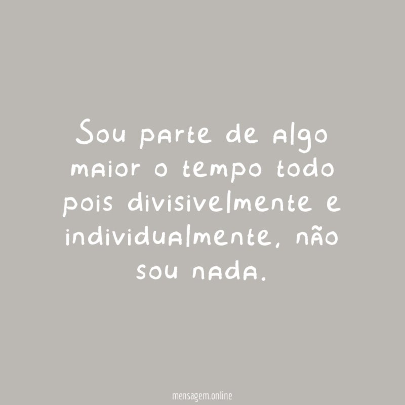 Sou parte de algo maior o tempo todo pois divisivelmente e individualmente
