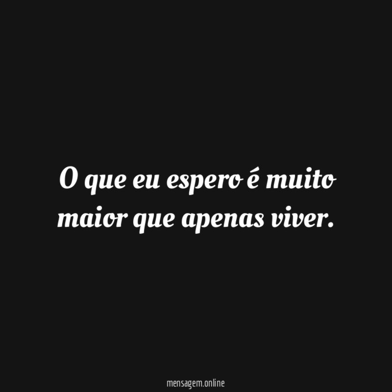O que eu espero é muito maior que apenas viver