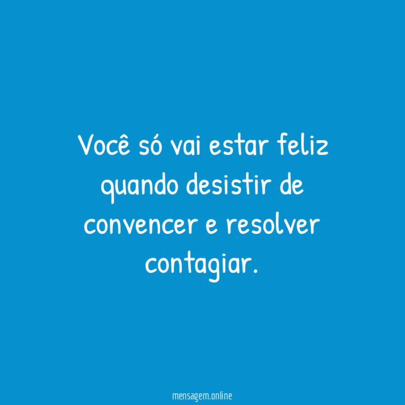 Você só vai estar feliz quando desistir de convencer e resolver contagiar