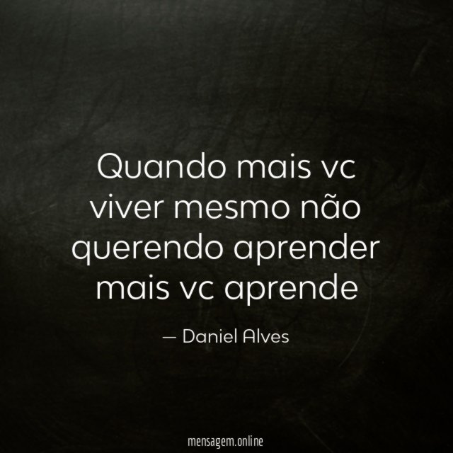 Quando mais vc viver mesmo não querendo aprender mais vc aprende