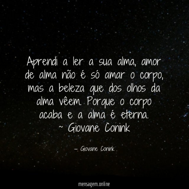 Aprendi a ler a sua alma, amor de alma não é só amar o corpo, mas a beleza que dos olhos da alma vêem. Porque o corpo acaba e a alma é eterna.