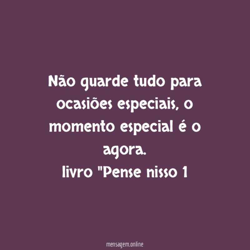 Não guarde tudo para ocasiões especiais, o momento especial é o agora.