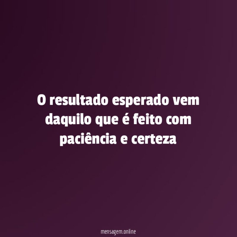 O resultado esperado vem daquilo que é feito com paciência e certeza