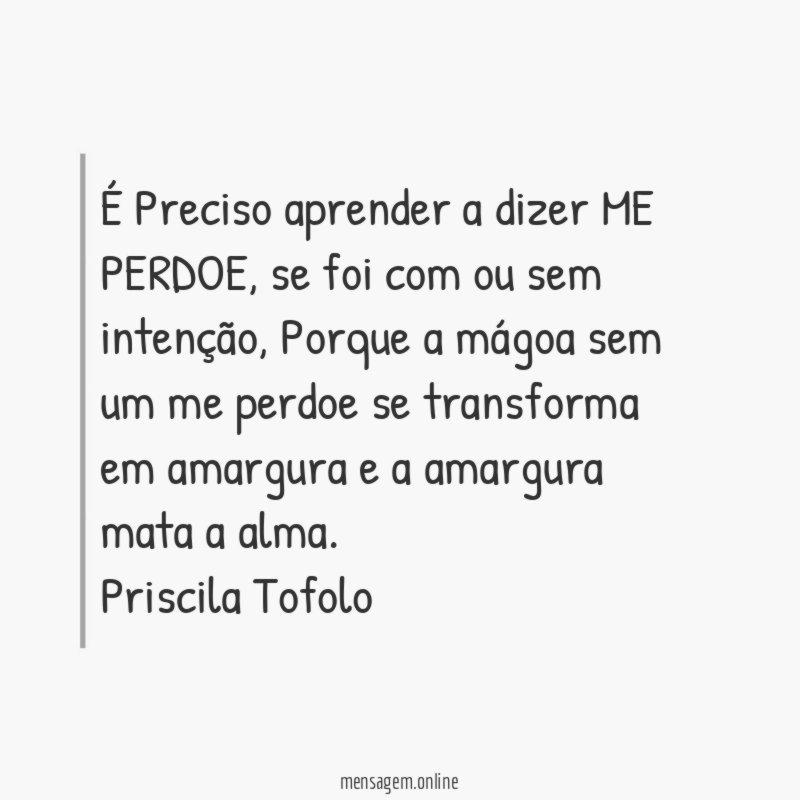 É Preciso aprender a dizer ME PERDOE, se foi com ou sem intenção, Porque a mágoa sem um me perdoe se transforma em amargura e a amargura mata a alma.
