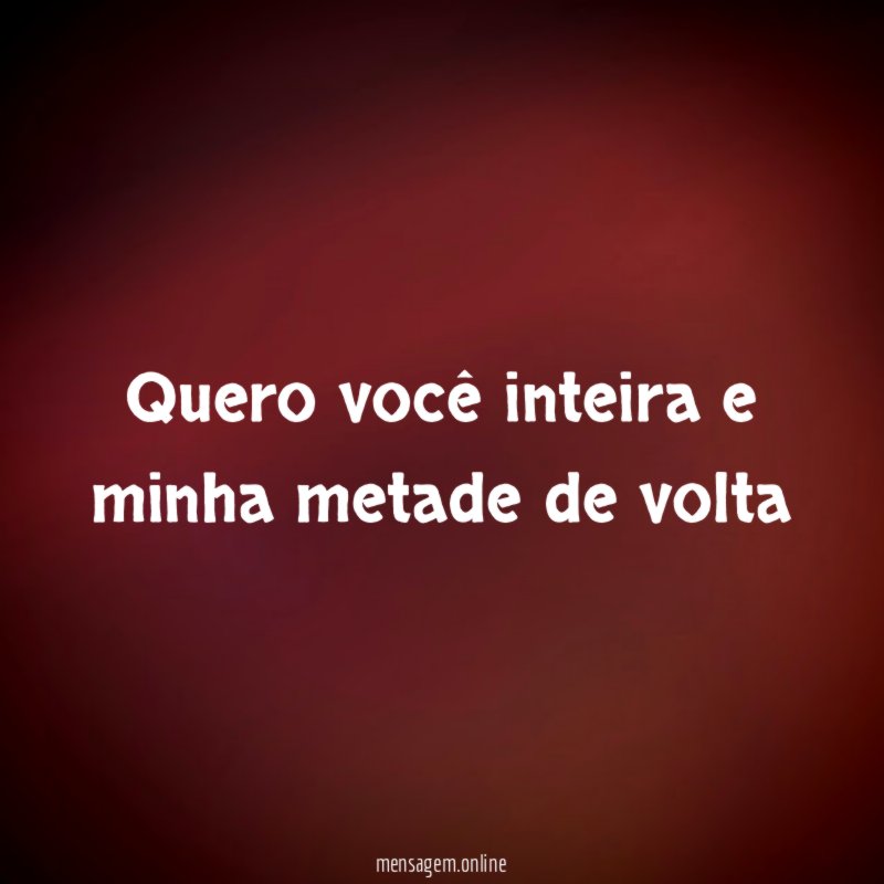 Quero você inteira e minha metade de volta