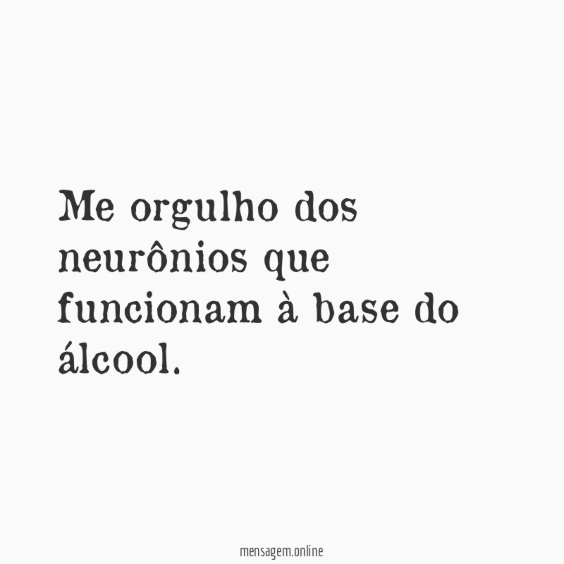Me orgulho dos neurônios que funcionam à base do álcool