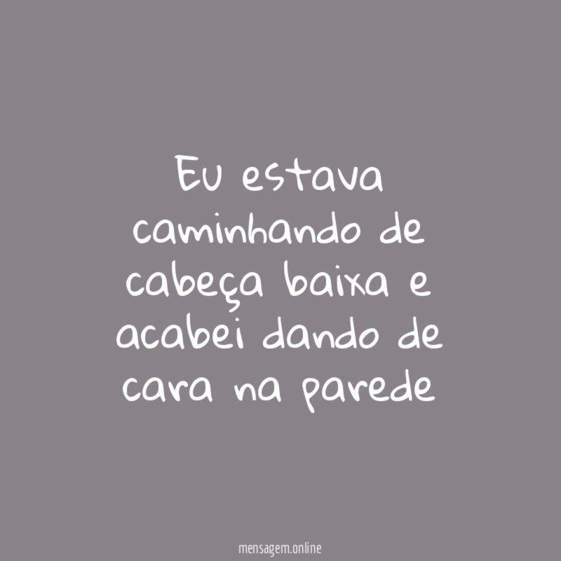 Eu estava caminhando de cabeça baixa e acabei
