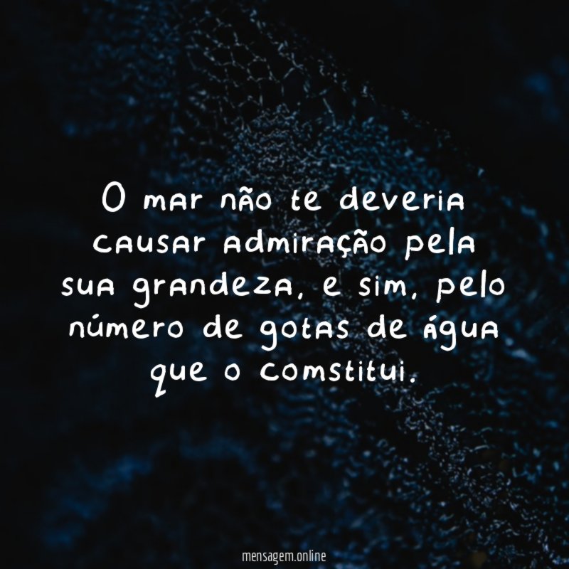 O mar não te deveria causar admiração pela sua grandeza
