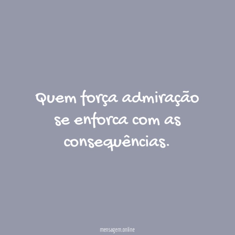 Quem força admiração se enforca com as consequências