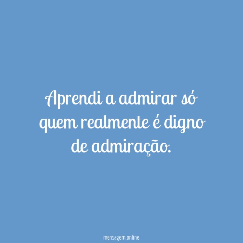 Aprendi a admirar só quem realmente é digno de admiração