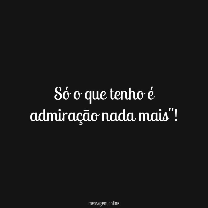 Só o que tenho é admiração nada mais"