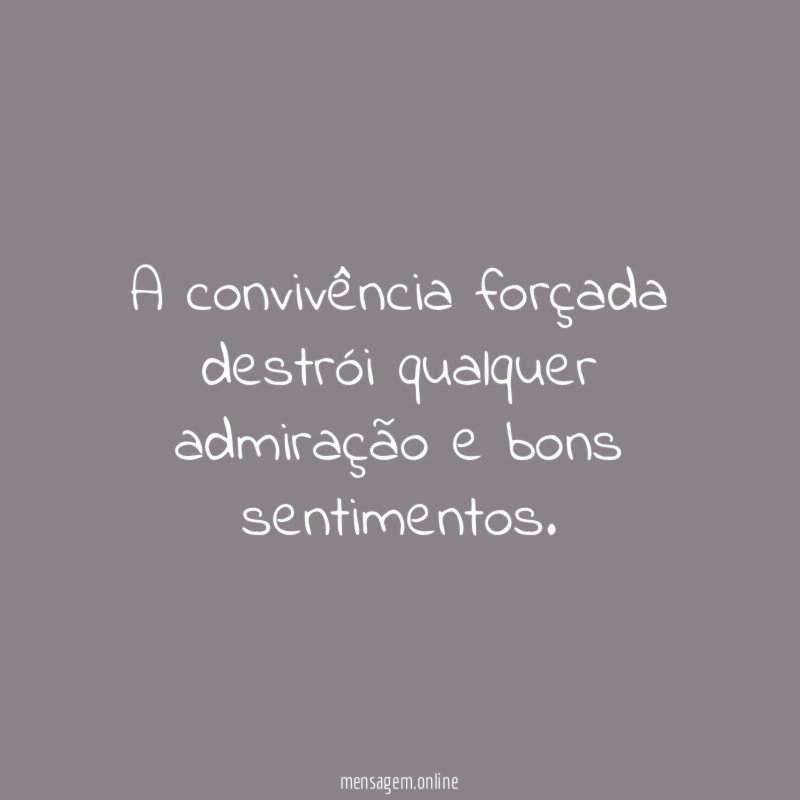 A convivência forçada destrói qualquer admiração e bons