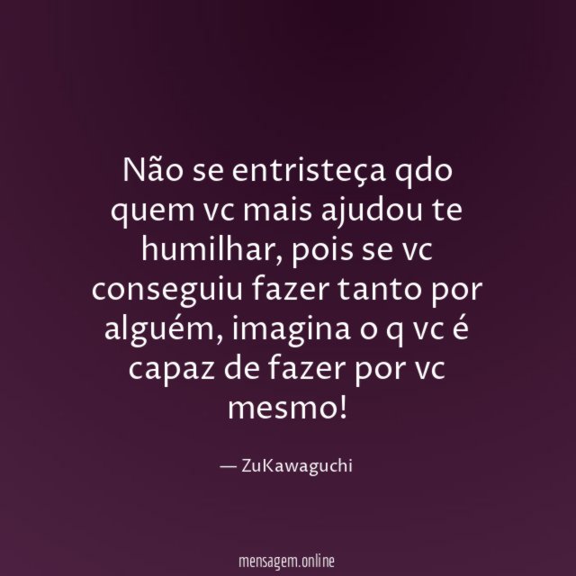 Não se entristeça qdo quem vc mais ajudou te humilhar