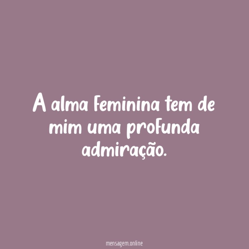 A alma feminina tem de mim uma profunda admiração