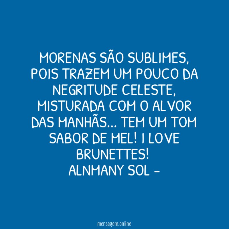 MORENAS SÃO SUBLIMES, POIS TRAZEM UM POUCO DA NEGRITUDE CELESTE, MISTURADA COM O ALVOR DAS MANHÃS… TEM UM TOM SABOR DE MEL! I LOVE BRUNETTES!