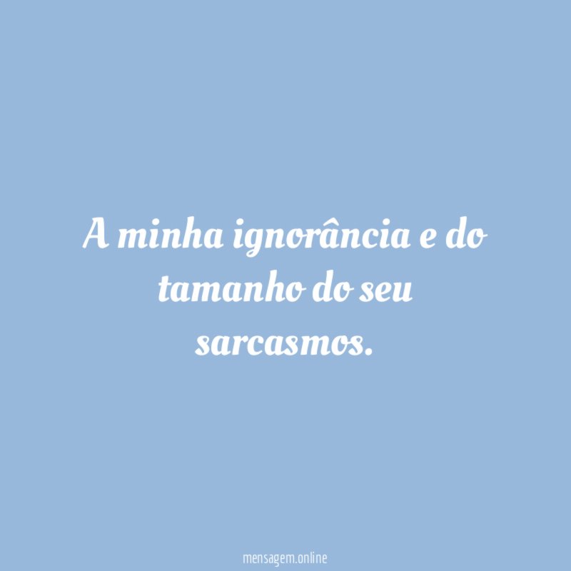 A minha ignorância e do tamanho do seu sarcasmos