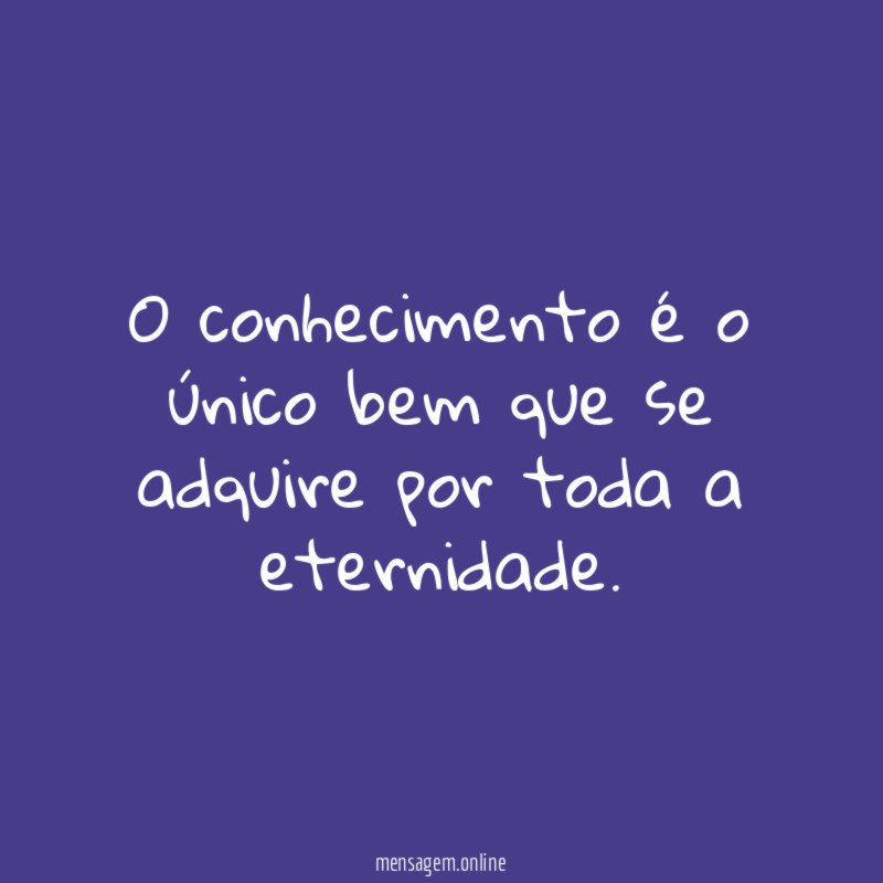 O conhecimento é o único bem que se adquire por toda a eternidade