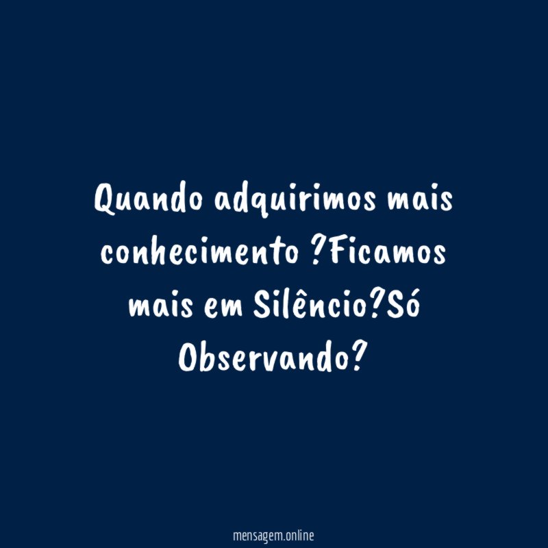 Quando adquirimos mais conhecimento ?Ficamos mais em Silêncio?Só Observando?