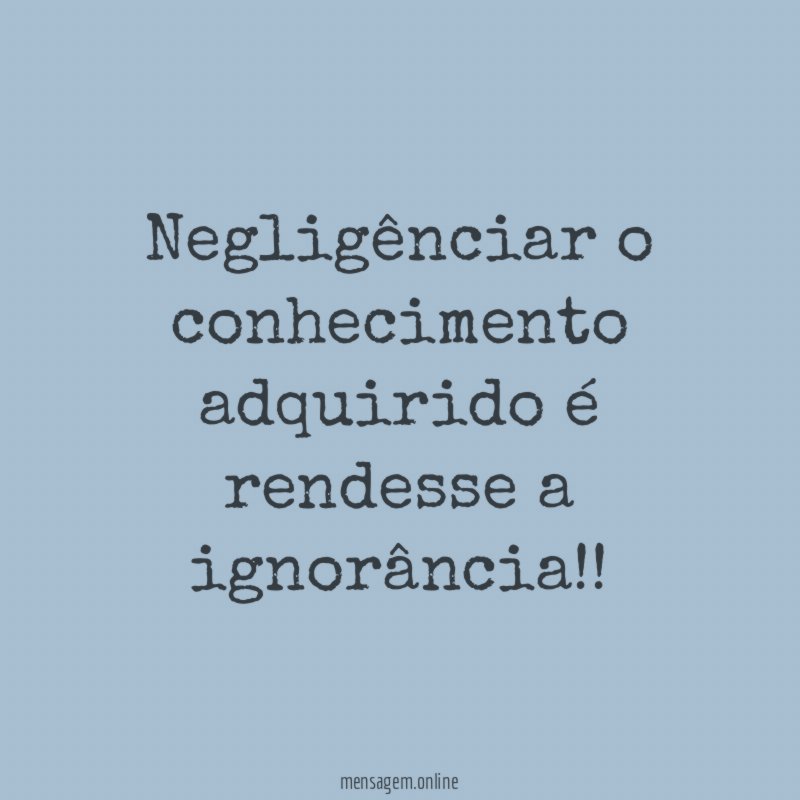 Negligênciar o conhecimento adquirido é rendesse a ignorância